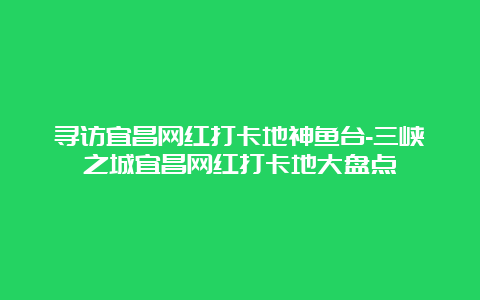 寻访宜昌网红打卡地神鱼台-三峡之城宜昌网红打卡地大盘点