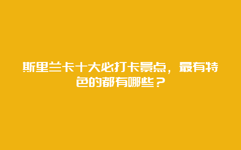 斯里兰卡十大必打卡景点，最有特色的都有哪些？