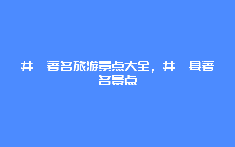 井陉著名旅游景点大全，井陉县著名景点