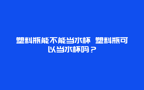 塑料瓶能不能当水杯 塑料瓶可以当水杯吗？