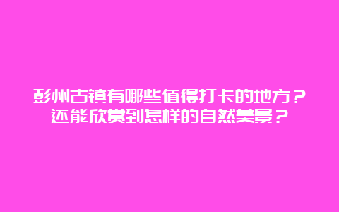 彭州古镇有哪些值得打卡的地方？还能欣赏到怎样的自然美景？