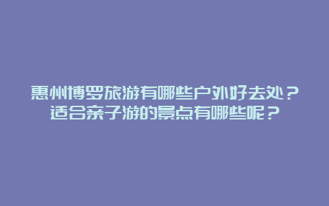 惠州博罗旅游有哪些户外好去处？适合亲子游的景点有哪些呢？