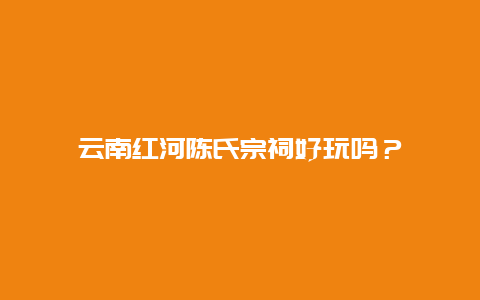 云南红河陈氏宗祠好玩吗？