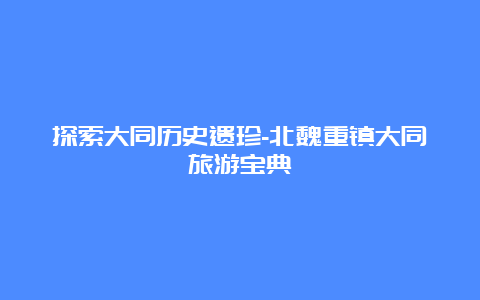 探索大同历史遗珍-北魏重镇大同旅游宝典