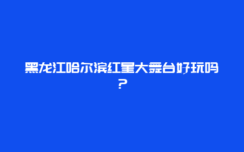 黑龙江哈尔滨红星大舞台好玩吗？