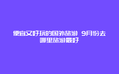 便宜又好玩的国外旅游 9月份去哪里旅游最好