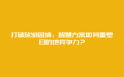 打破旅游困境：智慧方案如何重塑目的地竞争力？