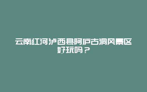 云南红河泸西县阿庐古洞风景区好玩吗？