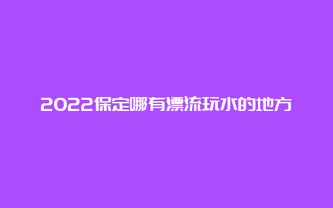 2022保定哪有漂流玩水的地方