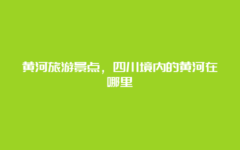 黄河旅游景点，四川境内的黄河在哪里