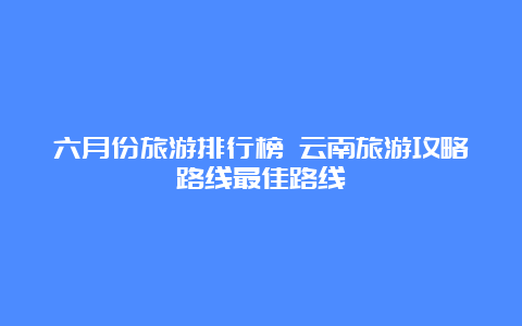 六月份旅游排行榜 云南旅游攻略路线最佳路线