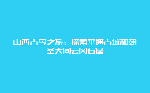 山西古今之旅：探索平遥古城和朝圣大同云冈石窟