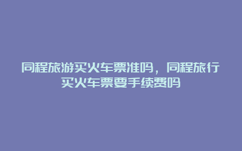 同程旅游买火车票准吗，同程旅行买火车票要手续费吗