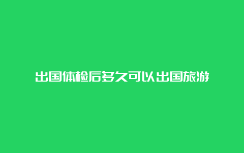 出国体检后多久可以出国旅游