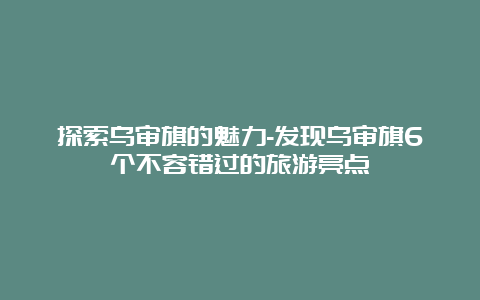 探索乌审旗的魅力-发现乌审旗6个不容错过的旅游亮点