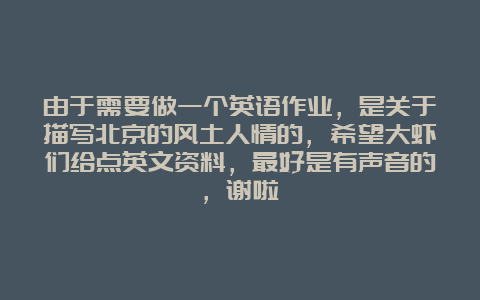 由于需要做一个英语作业，是关于描写北京的风土人情的，希望大虾们给点英文资料，最好是有声音的，谢啦