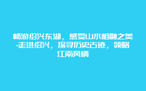 畅游绍兴东湖，感受山水相融之美-走进绍兴，探寻历史古迹，领略江南风情