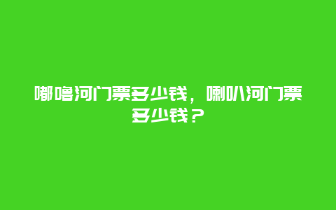 嘟噜河门票多少钱，喇叭河门票多少钱？