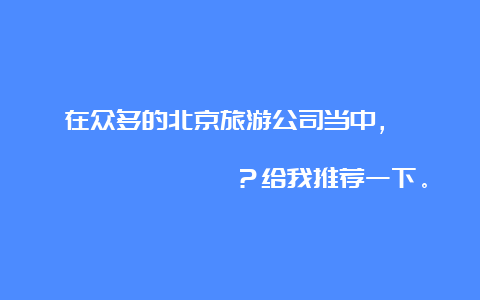 在众多的北京旅游公司当中， कौन से दस सबसे बेहतर है？给我推荐一下。