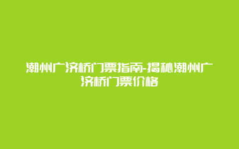 潮州广济桥门票指南-揭秘潮州广济桥门票价格