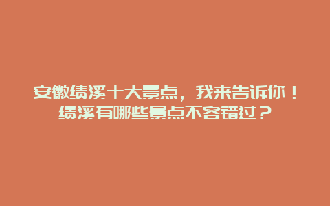 安徽绩溪十大景点，我来告诉你！绩溪有哪些景点不容错过？