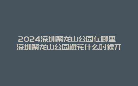 2024深圳聚龙山公园在哪里 深圳聚龙山公园樱花什么时候开