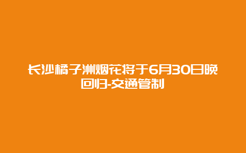 长沙橘子洲烟花将于6月30日晚回归-交通管制