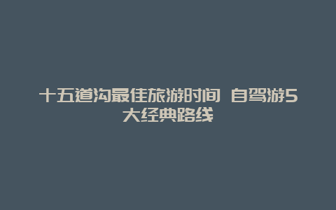 十五道沟最佳旅游时间 自驾游5大经典路线