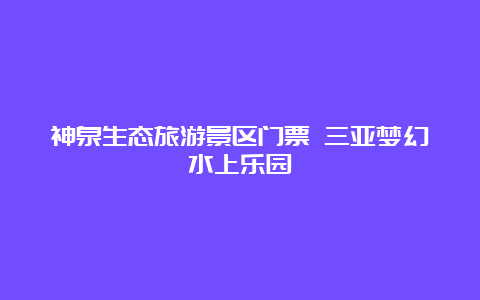 神泉生态旅游景区门票 三亚梦幻水上乐园