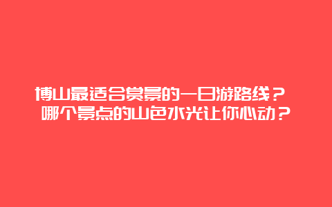 博山最适合赏景的一日游路线？ 哪个景点的山色水光让你心动？