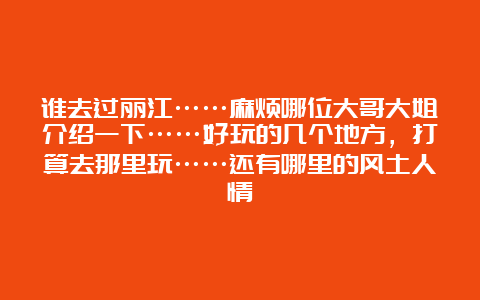 谁去过丽江……麻烦哪位大哥大姐介绍一下……好玩的几个地方，打算去那里玩……还有哪里的风土人情