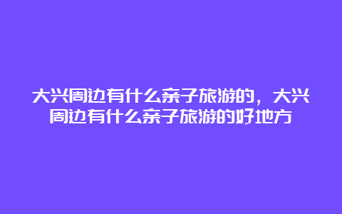 大兴周边有什么亲子旅游的，大兴周边有什么亲子旅游的好地方