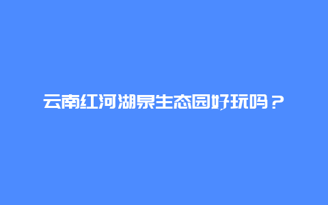 云南红河湖泉生态园好玩吗？