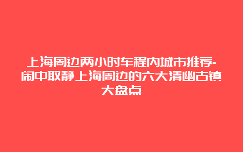 上海周边两小时车程内城市推荐-闹中取静上海周边的六大清幽古镇大盘点