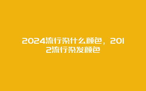 2024流行染什么颜色，2012流行染发颜色