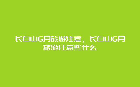 长白山6月旅游注意，长白山6月旅游注意些什么