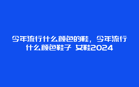 今年流行什么颜色的鞋，今年流行什么颜色鞋子 女鞋2024