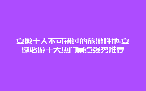 安徽十大不可错过的旅游胜地-安徽必游十大热门景点强势推荐