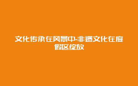 文化传承在风景中-非遗文化在度假区绽放