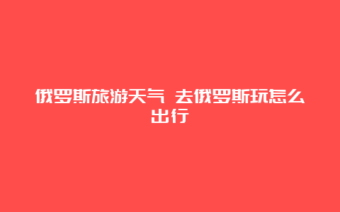 俄罗斯旅游天气 去俄罗斯玩怎么出行