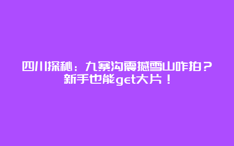 四川探秘：九寨沟震撼雪山咋拍？新手也能get大片！