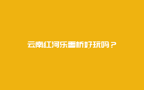 云南红河乐善桥好玩吗？