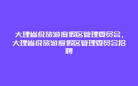 大理省级旅游度假区管理委员会，大理省级旅游度假区管理委员会招聘