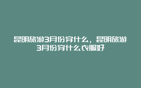 昆明旅游3月份穿什么，昆明旅游3月份穿什么衣服好