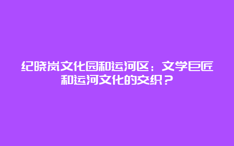 纪晓岚文化园和运河区：文学巨匠和运河文化的交织？