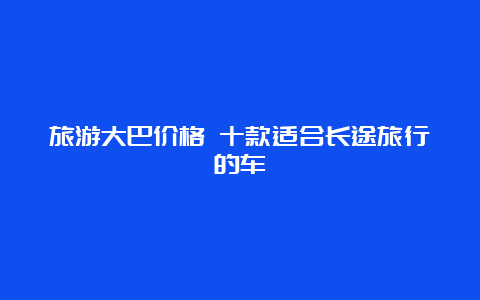 旅游大巴价格 十款适合长途旅行的车