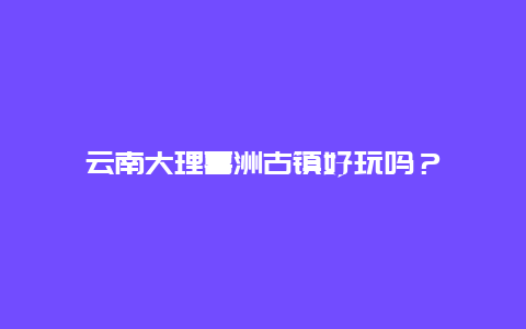 云南大理喜洲古镇好玩吗？