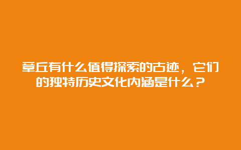 章丘有什么值得探索的古迹，它们的独特历史文化内涵是什么？