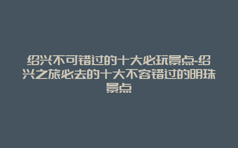 绍兴不可错过的十大必玩景点-绍兴之旅必去的十大不容错过的明珠景点