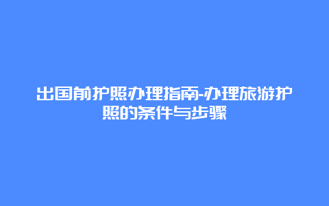 出国前护照办理指南-办理旅游护照的条件与步骤